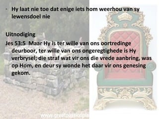- Hy laat nie toe dat enige iets hom weerhou van sy 
lewensdoel nie 
Uitnodiging 
Jes 53:5 Maar Hy is ter wille van ons oortredinge 
deurboor, ter wille van ons ongeregtighede is Hy 
verbrysel; die straf wat vir ons die vrede aanbring, was 
op Hom, en deur sy wonde het daar vir ons genesing 
gekom. 
