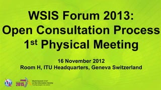 WSIS Forum 2013:
Open Consultation Process
   1st Physical Meeting

               16 November 2012
  Room H, ITU Headquarters, Geneva Switzerland
 