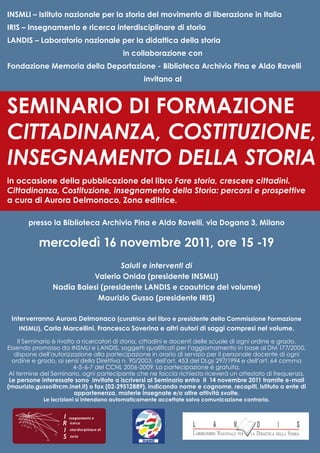 INSMLI – Istituto nazionale per la storia del movimento di liberazione in Italia
IRIS – Insegnamento e ricerca interdisciplinare di storia
LANDIS – Laboratorio nazionale per la didattica della storia
                                              in collaborazione con
Fondazione Memoria della Deportazione - Biblioteca Archivio Pina e Aldo Ravelli
                                                   invitano al



SEMINARIO DI FORMAZIONE
CITTADINANZA, COSTITUZIONE,
INSEGNAMENTO DELLA STORIA
in occasione della pubblicazione del libro Fare storia, crescere cittadini.
Cittadinanza, Costituzione, insegnamento della Storia: percorsi e prospettive
a cura di Aurora Delmonaco, Zona editrice.

       presso la Biblioteca Archivio Pina e Aldo Ravelli, via Dogana 3, Milano

           mercoledì 16 novembre 2011, ore 15 -19
                                   Saluti e interventi di
                          Valerio Onida (presidente INSMLI)
                Nadia Baiesi (presidente LANDIS e coautrice del volume)
                            Maurizio Gusso (presidente IRIS)

 Interverranno Aurora Delmonaco (curatrice del libro e presidente della Commissione Formazione
    INSMLI), Carla Marcellini, Francesco Soverina e altri autori di saggi compresi nel volume.

     Il Seminario è rivolto a ricercatori di storia, cittadini e docenti delle scuole di ogni ordine e grado.
Essendo promosso da INSMLI e LANDIS, soggetti qualificati per l’aggiornamento in base al DM 177/2000,
   dispone dell’autorizzazione alla partecipazione in orario di servizio per il personale docente di ogni
  ordine e grado, ai sensi della Direttiva n. 90/2003, dell’art. 453 del DLgs 297/1994 e dell’art. 64 comma
                           4-5-6-7 del CCNL 2006-2009. La partecipazione è gratuita.
 Al termine del Seminario, ogni partecipante che ne faccia richiesta riceverà un attestato di frequenza.
 Le persone interessate sono invitate a iscriversi al Seminario entro il 14 novembre 2011 tramite e-mail
(maurizio.gusso@rcm.inet.it) o fax (02-29512889), indicando nome e cognome, recapiti, istituto o ente di
                           appartenenza, materie insegnate e/o altre attività svolte.
             Le iscrizioni si intendono automaticamente accettate salvo comunicazione contraria.


                    I   nsegnamento e
                    R   icerca

                    I   nterdisciplinare di

                    S   toria
 