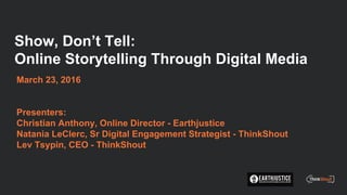 Show, Don’t Tell:
Online Storytelling Through Digital Media
March 23, 2016
Presenters:
Christian Anthony, Online Director - Earthjustice
Natania LeClerc, Sr Digital Engagement Strategist - ThinkShout
Lev Tsypin, CEO - ThinkShout
 
