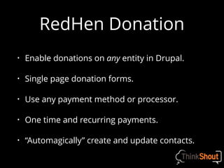 RedHen Donation
• Enable donations on any entity in Drupal.
• Single page donation forms.
• Use any payment method or processor.
• One time and recurring payments.
• “Automagically” create and update contacts.
 
