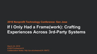 If I Only Had a Frame(work): Crafting
Experiences Across 3rd-Party Systems
2016 Nonprofit Technology Conference: San Jose
March 24, 2016
#16NTCcohesiveUX
Collaboration Notes: http://po.st/cohesiveUX-16NTC
 