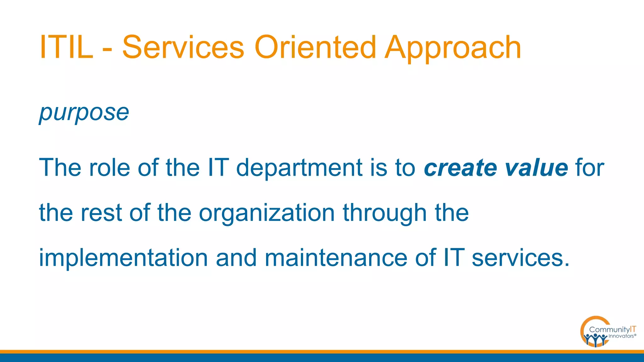 ITIL - Services Oriented Approach
purpose
The role of the IT department is to create value for
the rest of the organization through the
implementation and maintenance of IT services.
 