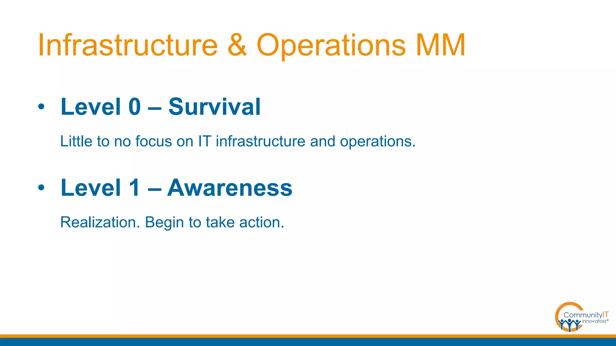 Infrastructure & Operations MM
• Level 0 – Survival
Little to no focus on IT infrastructure and operations.
• Level 1 – Awareness
Realization. Begin to take action.
 