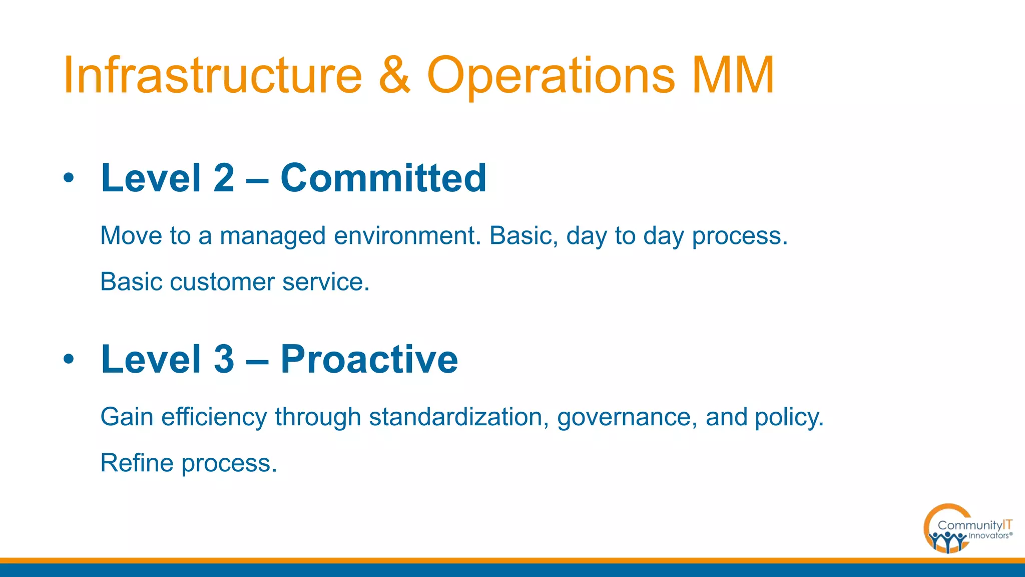 Infrastructure & Operations MM
• Level 2 – Committed
Move to a managed environment. Basic, day to day process.
Basic customer service.
• Level 3 – Proactive
Gain efficiency through standardization, governance, and policy.
Refine process.
 