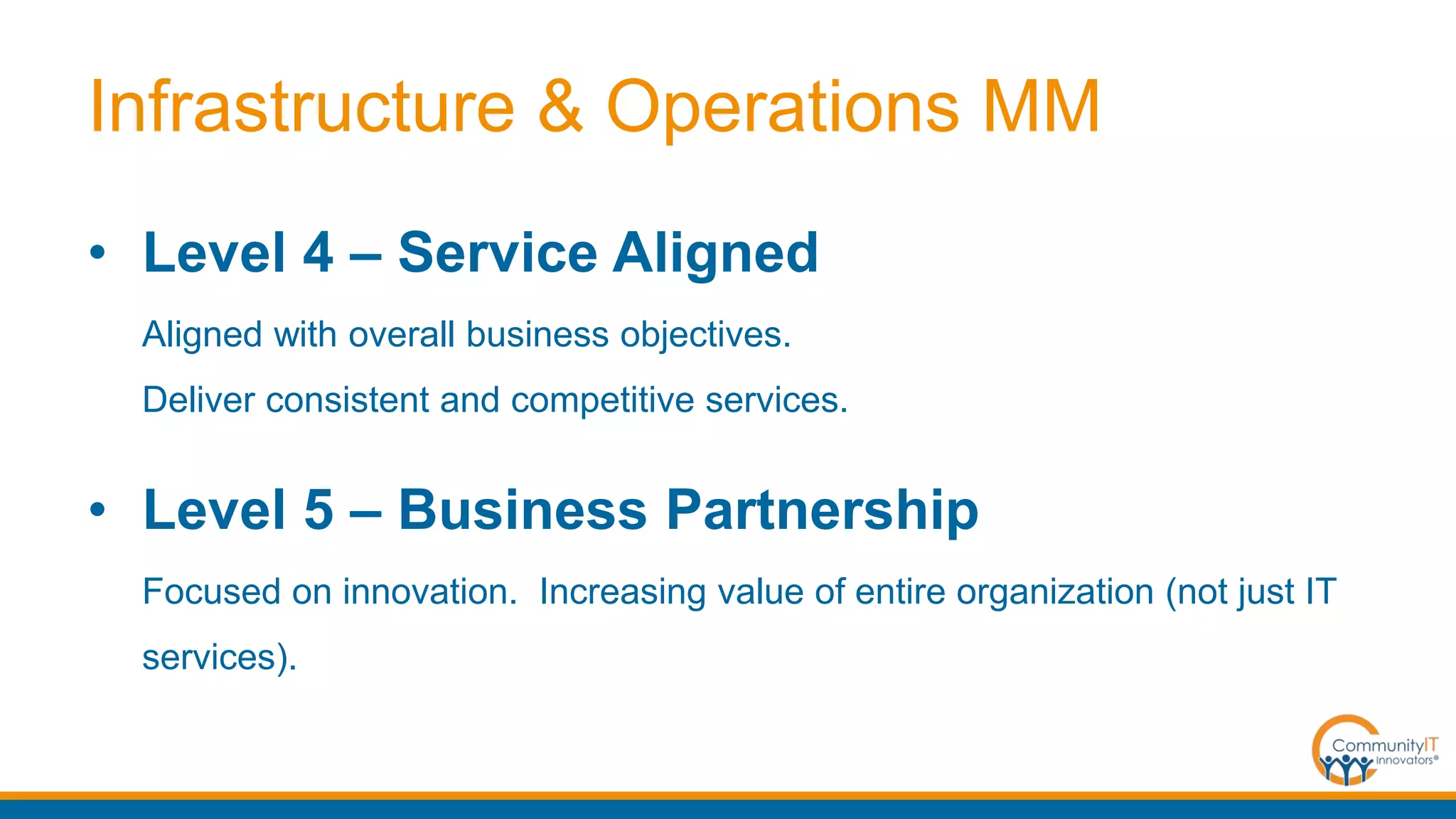 Infrastructure & Operations MM
• Level 4 – Service Aligned
Aligned with overall business objectives.
Deliver consistent and competitive services.
• Level 5 – Business Partnership
Focused on innovation. Increasing value of entire organization (not just IT
services).
 