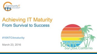 Achieving IT Maturity
From Survival to Success
March 23, 2016
#16NTCitmaturity
 