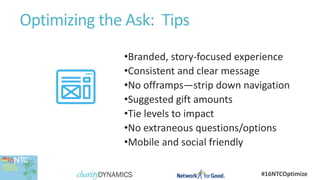 #16NTCOptimize
Optimizing the Ask: Tips
•Branded, story-focused experience
•Consistent and clear message
•No offramps—strip down navigation
•Suggested gift amounts
•Tie levels to impact
•No extraneous questions/options
•Mobile and social friendly
 