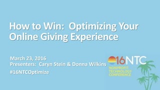How to Win: Optimizing Your
Online Giving Experience
March 23, 2016
Presenters: Caryn Stein & Donna Wilkins
#16NTCOptimize
 