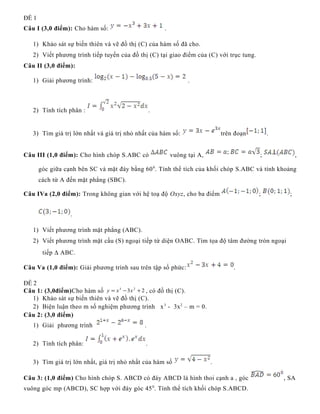 ĐỀ 1
Câu I (3,0 điểm): Cho hàm số: .
1) Khảo sát sự biến thiên và vẽ đồ thị (C) của hàm số đã cho.
2) Viết phương trình tiếp tuyến của đồ thị (C) tại giao điểm của (C) với trục tung.
Câu II (3,0 điểm):
1) Giải phương trình: .
2) Tính tích phân : .
3) Tìm giá trị lớn nhất và giá trị nhỏ nhất của hàm số: trên đoạn .
Câu III (1,0 điểm): Cho hình chóp S.ABC có vuông tại A, ; ,
góc giữa cạnh bên SC và mặt đáy bằng 600
. Tính thể tích của khối chóp S.ABC và tính khoảng
cách từ A đến mặt phẳng (SBC).
Câu IVa (2,0 điểm): Trong không gian với hệ toạ độ Oxyz, cho ba điểm ; ;
.
1) Viết phương trình mặt phẳng (ABC).
2) Viết phương trình mặt cầu (S) ngoại tiếp tứ diện OABC. Tìm tọa độ tâm đường tròn ngoại
tiếp ∆ ABC.
Câu Va (1,0 điểm): Giải phương trình sau trên tập số phức: .
ĐỀ 2
Câu 1: (3,0điểm)Cho hàm số 23 23
+−= xxy , có đồ thị (C).
1) Khảo sát sự biến thiên và vẽ đồ thị (C).
2) Biện luận theo m số nghiệm phương trình x3
- 3x2
– m = 0.
Câu 2: (3,0 điểm)
1) Giải phương trình .
2) Tính tích phân: .
3) Tìm giá trị lớn nhất, giá trị nhỏ nhất của hàm số .
Câu 3: (1,0 điểm) Cho hình chóp S. ABCD có đáy ABCD là hình thoi cạnh a , góc , SA
vuông góc mp (ABCD), SC hợp với đáy góc 450
. Tính thể tích khối chóp S.ABCD.
 