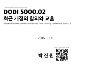 DODI 5000.02
최근 개정의 함의와 교훈
Department of Defense Instruction
박 진 원
Implementations and lessons learned from recently revised DoDI 5000.2
2016. 10.21.
 