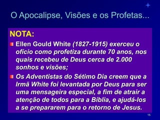 15
O Apocalipse, Visões e os Profetas...
NOTA:
Ellen Gould White (1827-1915) exerceu o
ofício como profetiza durante 70 anos, nos
quais recebeu de Deus cerca de 2.000
sonhos e visões;
Os Adventistas do Sétimo Dia creem que a
Irmã White foi levantada por Deus para ser
uma mensageira especial, a fim de atrair a
atenção de todos para a Bíblia, e ajudá-los
a se prepararem para o retorno de Jesus.
 