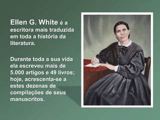 Ellen G. White é a
escritora mais traduzida
em toda a história da
literatura.
Durante toda a sua vida
ela escreveu mais de
5.000 artigos e 49 livros;
hoje, acrescenta-se a
estes dezenas de
compilações de seus
manuscritos.
 