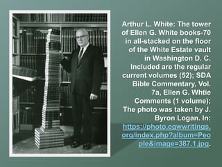 Arthur L. White: The tower
of Ellen G. White books-70
in all-stacked on the floor
of the White Estate vault
in Washington D. C.
Included are the regular
current volumes (52); SDA
Bible Commentary, Vol.
7a, Ellen G. Whtie
Comments (1 volume);
The photo was taken by J.
Byron Logan. In:
https://photo.egwwritings.
org/index.php?album=Peo
ple&image=387.1.jpg.
 