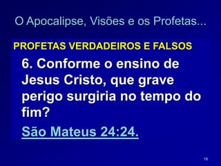 19
O Apocalipse, Visões e os Profetas...
PROFETAS VERDADEIROS E FALSOS
6. Conforme o ensino de
Jesus Cristo, que grave
perigo surgiria no tempo do
fim?
São Mateus 24:24.
 
