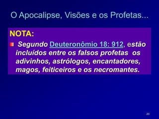 20
O Apocalipse, Visões e os Profetas...
NOTA:
Segundo Deuteronômio 18: 912, estão
incluídos entre os falsos profetas os
adivinhos, astrólogos, encantadores,
magos, feiticeiros e os necromantes.
 