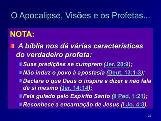22
O Apocalipse, Visões e os Profetas...
NOTA:
A bíblia nos dá várias características
do verdadeiro profeta:
Suas predições se cumprem (Jer. 28:9);
Não induz o povo à apostasia (Deut. 13:1-3);
Declara o que Deus o inspira a dizer e não fala
de si mesmo (Jer. 14:14);
Fala guiado pelo Espírito Santo (II Ped. 1:21);
Reconhece a encarnação de Jesus (I Jo. 4:3).
 