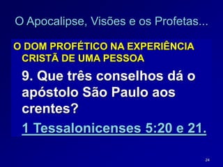 24
O Apocalipse, Visões e os Profetas...
O DOM PROFÉTICO NA EXPERIÊNCIA
CRISTÃ DE UMA PESSOA
9. Que três conselhos dá o
apóstolo São Paulo aos
crentes?
1 Tessalonicenses 5:20 e 21.
 