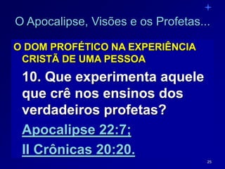 25
O Apocalipse, Visões e os Profetas...
O DOM PROFÉTICO NA EXPERIÊNCIA
CRISTÃ DE UMA PESSOA
10. Que experimenta aquele
que crê nos ensinos dos
verdadeiros profetas?
Apocalipse 22:7;
II Crônicas 20:20.
 