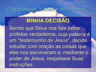 O Apocalipse, Visões e os Profetas...
MINHA DECISÃO
Sendo que Deus nos fala pelos
profetas verdadeiros, cuja palavra é
um "testemunho de Jesus", decido
estudar com oração as coisas que
eles nos escreveram e, mediante o
poder de Jesus, respeitarei Suas
instruções.
 