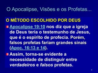 4
O Apocalipse, Visões e os Profetas...
O MÉTODO ESCOLHIDO POR DEUS
Apocalipse 19:10 nos diz que a igreja
de Deus teria o testemunho de Jesus,
que é o espírito de profecia. Porém,
falsos profetas fariam grandes sinais
(Apoc. 16:13 e 14).
Assim, torna-se evidente a
necessidade de distinguir entre
verdadeiros e falsos profetas.
 