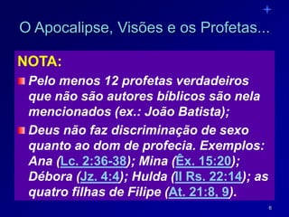 6
O Apocalipse, Visões e os Profetas...
NOTA:
Pelo menos 12 profetas verdadeiros
que não são autores bíblicos são nela
mencionados (ex.: João Batista);
Deus não faz discriminação de sexo
quanto ao dom de profecia. Exemplos:
Ana (Lc. 2:36-38); Mina (Êx. 15:20);
Débora (Jz. 4:4); Hulda (II Rs. 22:14); as
quatro filhas de Filipe (At. 21:8, 9).
 
