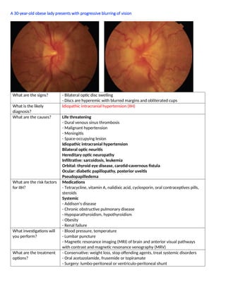 A 30-year-old obese lady presents with progressive blurring of vision
What are the signs? - Bilateral optic disc swelling
- Discs are hyperemic with blurred margins and obliterated cups
What is the likely
diagnosis?
Idiopathic intracranial hypertension (IIH)
What are the causes? Life threatening
- Dural venous sinus thrombosis
- Malignant hypertension
- Meningitis
- Space-occupying lesion
Idiopathic intracranial hypertension
Bilateral optic neuritis
Hereditary optic neuropathy
Inﬁltrative: sarcoidosis, leukemia
Orbital: thyroid eye disease, carotid-cavernous ﬁstula
Ocular: diabetic papillopathy, posterior uveitis
Pseudopapilledema
What are the risk factors
for IIH?
Medications
- Tetracycline, vitamin A, nalidixic acid, cyclosporin, oral contraceptives pills,
steroids
Systemic
- Addison's disease
- Chronic obstructive pulmonary disease
- Hypoparathyroidism, hypothyroidism
- Obesity
- Renal failure
What investigations will
you perform?
- Blood pressure, temperature
- Lumbar puncture
- Magnetic resonance imaging (MRI) of brain and anterior visual pathways
with contrast and magnetic resonance venography (MRV)
What are the treatment
options?
- Conservative: weight loss, stop offending agents, treat systemic disorders
- Oral acetazolamide, frusemide or topiramate
- Surgery: lumbo-peritoneal or ventriculo-peritoneal shunt
 