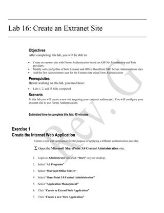 Lab 16: Create an Extranet Site

          Objectives
          After completing this lab, you will be able to:

         •   Create an extranet site with Forms Authentication based on ASP.Net Membership and Role
             providers.
         •   Modify web.config files of both Extranet and Office SharePoint 2007 Server Administration sites
         •   Add the first Administrator user for the Extranet site using Form Authentication

          Prerequisites
          Before working on this lab, you must have:
         •   Labs 1, 2, and 15 fully completed

          Scenario
          In this lab you will create a new site targeting your extranet audience(s). You will configure your
          extranet site to use Forms Authentication.



          Estimated time to complete this lab: 45 minutes



 Exercise 1
 Create the Internet Web Application
              Create a new web application for the purpose of applying a different authentication provider.

              ∑ Open the Microsoft SharePoint 3.0 Central Administration site.

             1. Login as Administrator and click “Start” on your desktop.

             2. Select “All Programs”

             3. Select “Microsoft Office Server”

             4. Select “SharePoint 3.0 Central Administration”

             5. Select “Application Management”

             6. Click “Create or Extend Web Application”

             7. Click “Create a new Web Application”
 
