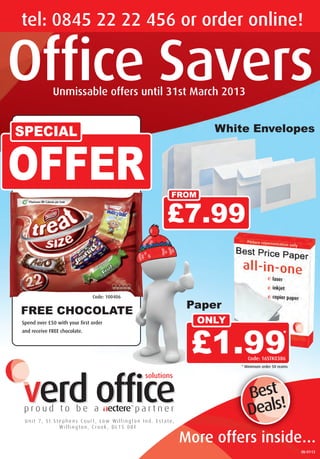 Office Savers
tel: 0845 22 22 456 or order online!
More offers inside…
Unmissable offers until 31st March 2013
White Envelopes
OFFER
SPECIAL
Paper
FREE CHOCOLATE
Spend over £50 with your first order
and receive FREE chocolate.
Best
Deals!
OS-01-13
Code: 100406
£1.99* Minimum order 50 reams
*
ONLY
£7.99
FROM
Code: 16STK0386
p001 Nect Savers Q1 2013_16_Layout 1 13/12/2012 13:06 Page 1
 