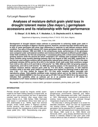 African Journal of Biotechnology Vol. 8 (14), pp. 3229-3238, 20 July, 2009
Available online at http://www.academicjournals.org/AJB
ISSN 1684–5315 © 2009 Academic Journals
Full Length Research Paper
Analyses of moisture deficit grain yield loss in
drought tolerant maize (Zea mays L.) germplasm
accessions and its relationship with field performance
G. Olaoye*, O. B. Bello, A. Y. Abubakar, L. S. Olayiwola and O. A. Adesina
Department of Agronomy, University of Ilorin, P. M. B. 1515, Ilorin, Nigeria.
Accepted 15 May, 2009
Development of drought tolerant maize cultivars is prerequisite to achieving stable grain yield in
drought–prone ecologies of Nigeria’s Guinea savanna. However, success has been limited mainly due
to lack of maize genotypes that show clear differences in response to well defined moisture deficit
condition. Two sets of drought tolerant (DT) maize germplasm were evaluated under screenhouse and
field conditions between 1999 and 2002. In the screenhouse study, performances of the genotypes
were compared under well-watered condition and moisture deficit imposed at different growth stages.
Under field conditions, the first set comprising 11 accessions along with a check were evaluated for 4
growing seasons while the second set which comprised 3 DT varieties were evaluated along with 2
check varieties using monthly plantings between April and August of 2001 and 2002, respectively. In
the first set, post anthesis moisture deficit significantly reduced grain yield by 25 to 73.5% in the open
pollinated varieties (OPVs) and by 20 to 64% in the hybrids. Grain yield under field conditions ranged
from 2.48 to 3.49, 2.82 to 3.73 and 3.58 to 4.76 tons/ha
-1
for 1999, 2000 and 2001 full growing seasons,
respectively, and 2.03 to 2.50 tons/ha
-1
for 2000 late growing season. In the second set, pre and post
anthesis moisture deficits reduced grain yield by 77.6 and 95.8%, respectively, of well watered
condition while in the field, grain yields in the genotypes were highest for plantings made in April and
July (1.90 - 2.5 t/ha), lowest for August (0.7 -1.8 t/ha) when moisture deficit coincided with
reproductive phase. Yield stability exhibited under moisture deficit and on the field by 8522-2, Oba
super 2 and AK9943-DMRSR in the first set as well as DT-SR-Y C0 and DT-SR-W C0 in the second set,
indicates their suitability either as cultivars per se or as potential source of DT alleles for
development of DT maize varieties for Nigeria’s savanna ecologies.
Key words: Drought tolerance, moisture deficit, germplasm accessions, planting dates, grain yield.
INTORDUCTION
Periodic drought caused by irregular rainfall, accen-
tuated by low water holding capacity of tropical soils, as
well as poor cultural practices and lack of appropriate
varieties used by farmers, often cause maize crop
losses (Karrou et al., 1996; Ashley, 1999). Estimated
yield losses in sub-Saharan Africa have been put at
15% (Edemeades et al., 1997b). Apart from terminal
drought, erratic rainfall pattern in Nigeria’s southern
Guinea savanna, often result in unpredictable mid-
season drought, the consequence of which is also poor
maize yields (Kim, 1997). Reconstituting crop geno-
*Corresponding author. E-mail: debolaoye@yahoo.com.
types to tolerate drought will achieve yield stability in
drought-prone environments (Owonubi and Abdul-
Mumini, 1983; Edemeades and Lafitte, 1987; Gresiak et
al., 1991). Alternatively, improvement in productivity of
existing maize cultivars can be achieved through
introgression of genes for drought tolerance.
The initial step in utilizing germplasm is to screen for
desirable characters, which can then be incorporated
into existing cultivars. Drought tolerant (DT) maize
germplasm can be assessed for DT capacity by evalua-
ting them under well-watered and moisture deficit condi-
tion (Boyer, 1982; Landi et al., 1995; Menkir and
Akintunde, 2001), using already identified traits that are
directly or indirectly related to high grain yield under
moisture deficit as index of selection in drought tolerant
 