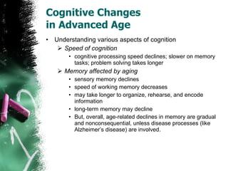 Cognitive Changes  in Advanced Age Understanding various aspects of cognition Speed of cognition cognitive processing speed declines; slower on memory tasks; problem solving takes longer Memory affected by aging sensory memory declines speed of working memory decreases may take longer to organize, rehearse, and encode information long-term memory may decline But, overall, age-related declines in memory are gradual and nonconsequential, unless disease processes (like Alzheimer’s disease) are involved. 