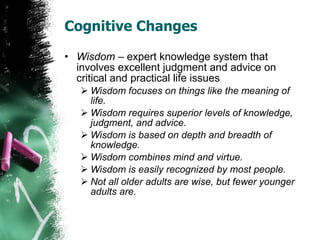 Cognitive Changes Wisdom  – expert knowledge system that involves excellent judgment and advice on critical and practical life issues Wisdom focuses on things like the meaning of life. Wisdom requires superior levels of knowledge, judgment, and advice. Wisdom is based on depth and breadth of knowledge. Wisdom combines mind and virtue. Wisdom is easily recognized by most people. Not all older adults are wise, but fewer younger adults are. 
