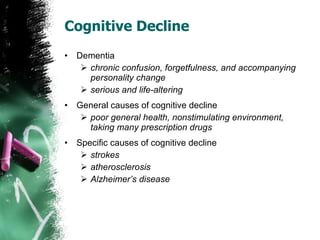 Cognitive Decline Dementia chronic confusion, forgetfulness, and accompanying personality change serious and life-altering General causes of cognitive decline poor general health, nonstimulating environment, taking many prescription drugs Specific causes of cognitive decline strokes atherosclerosis Alzheimer’s disease 