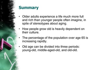 Summary Older adults experience a life much more full and rich than younger people often imagine, in spite of stereotypes about aging. How people grow old is heavily dependent on their culture. The percentage of the population over age 65 is increasing rapidly. Old age can be divided into three periods: young-old, middle-aged-old, and old-old. 