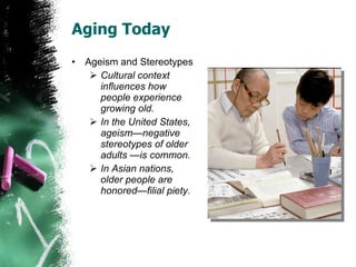 Aging Today Ageism and Stereotypes Cultural context influences how people experience growing old. In the United States, ageism—negative stereotypes of older adults —is common. In Asian nations, older people are honored—filial piety. 