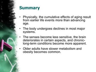 Summary Physically, the cumulative effects of aging result from earlier life events more than advancing age. The body undergoes declines in most major systems. The senses become less sensitive, the brain deteriorates in certain aspects, and chronic-long-term conditions become more apparent. Older adults have slower metabolism and obesity becomes common. 