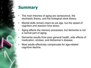 Summary The main theories of aging are senescence, the stochastic theory, and the biological clock theory. Mental skills remain intact as we age, but the speed of cognition and reaction time slows. Aging affects the memory processes, but dementia is not a normal part of aging. Dementia results from poor general health, side effects of medication, strokes, and Alzheimer’s disease. Most adults effectively compensate for age-related cognitive decline. 
