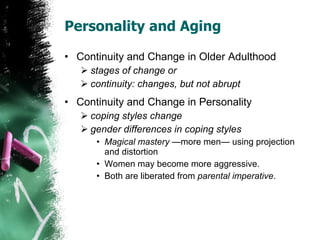 Personality and Aging  Continuity and Change in Older Adulthood stages of change or continuity: changes, but not abrupt Continuity and Change in Personality coping styles change gender differences in coping styles Magical mastery  —more men— using projection and distortion Women may become more aggressive. Both are liberated from  parental imperative . 