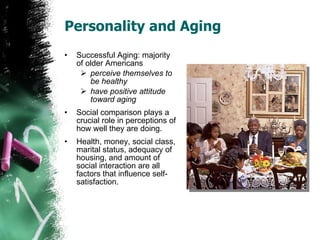 Personality and Aging Successful Aging: majority of older Americans  perceive themselves to be healthy have positive attitude toward aging Social comparison plays a crucial role in perceptions of how well they are doing. Health, money, social class, marital status, adequacy of housing, and amount of social interaction are all factors that influence self-satisfaction. 