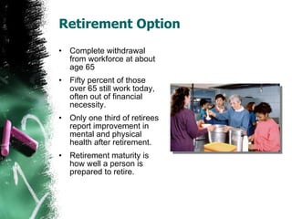 Retirement Option Complete withdrawal from workforce at about age 65 Fifty percent of those over 65 still work today, often out of financial necessity. Only one third of retirees report improvement in mental and physical health after retirement. Retirement maturity is how well a person is prepared to retire. 