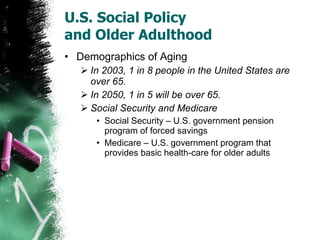 U.S. Social Policy  and Older Adulthood Demographics of Aging In 2003, 1 in 8 people in the United States are over 65. In 2050, 1 in 5 will be over 65. Social Security and Medicare Social Security – U.S. government pension program of forced savings Medicare – U.S. government program that provides basic health-care for older adults 