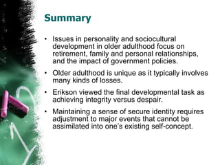 Summary Issues in personality and sociocultural development in older adulthood focus on retirement, family and personal relationships, and the impact of government policies. Older adulthood is unique as it typically involves many kinds of losses. Erikson viewed the final developmental task as achieving integrity versus despair. Maintaining a sense of secure identity requires adjustment to major events that cannot be assimilated into one’s existing self-concept. 