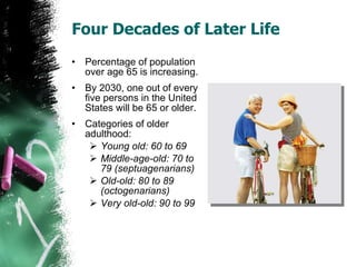 Four Decades of Later Life Percentage of population over age 65 is increasing. By 2030, one out of every five persons in the United States will be 65 or older. Categories of older adulthood: Young old: 60 to 69 Middle-age-old: 70 to 79 (septuagenarians) Old-old: 80 to 89 (octogenarians) Very old-old: 90 to 99 