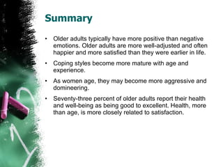 Summary Older adults typically have more positive than negative emotions. Older adults are more well-adjusted and often happier and more satisfied than they were earlier in life. Coping styles become more mature with age and experience. As women age, they may become more aggressive and domineering. Seventy-three percent of older adults report their health and well-being as being good to excellent. Health, more than age, is more closely related to satisfaction. 