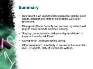 Summary Retirement is an important developmental task for older adults, although one-third of older adults work after retirement. Changes in Social Security and pension regulations will require more adults to continue working. Staying connected with children and grandchildren is important in older adulthood. Caring for an ill spouse can be taxing.  Older women are more likely to live alone than are older men. By age 85, 80% of women are widows. 