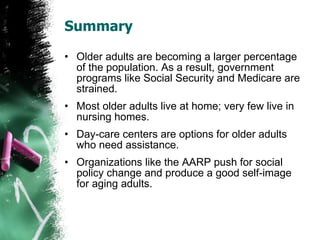 Summary Older adults are becoming a larger percentage of the population. As a result, government programs like Social Security and Medicare are strained. Most older adults live at home; very few live in nursing homes. Day-care centers are options for older adults who need assistance. Organizations like the AARP push for social policy change and produce a good self-image for aging adults. 