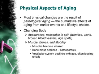 Physical Aspects of Aging Most physical changes are the result of  pathological aging  — the cumulative effects of aging from earlier events and lifestyle choice. Changing Body Appearance: noticeable in skin (wrinkles, warts, broken blood vessels, age spots) Muscle, Bones, and Mobility Muscles become weaker Bone mass declines – osteoporosis Vestibular system declines with age, often leading to falls 
