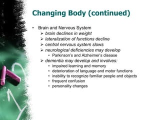Changing Body (continued) Brain and Nervous System brain declines in weight lateralization of functions decline central nervous system slows neurological deficiencies may develop Parkinson’s and Alzheimer’s disease dementia may develop and involves: impaired learning and memory deterioration of language and motor functions inability to recognize familiar people and objects frequent confusion personality changes 