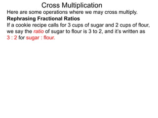 Here are some operations where we may cross multiply.
Rephrasing Fractional Ratios
If a cookie recipe calls for 3 cups of sugar and 2 cups of flour,
we say the ratio of sugar to flour is 3 to 2, and it’s written as
3 : 2 for sugar : flour.
Cross Multiplication
 