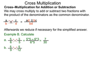 Cross–Multiplication for Addition or Subtraction
We may cross multiply to add or subtract two fractions with
the product of the denominators as the common denominator.
a
b
c
d
Afterwards we reduce if necessary for the simplified answer.
Example B. Calculate
± =
ad ±bc
bd
3
5
5
6 – =
5*5 – 6*3
6*5
7
30
=a.
5
12
5
9
–b.
Cross Multiplication
 